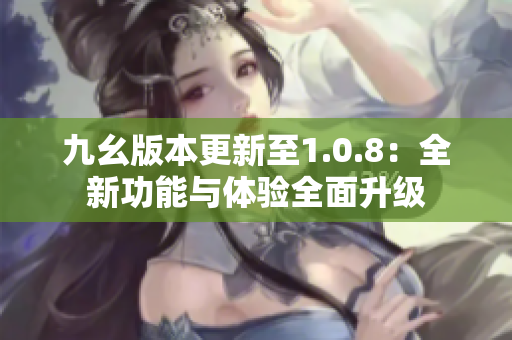 九幺版本更新至1.0.8：全新功能与体验全面升级