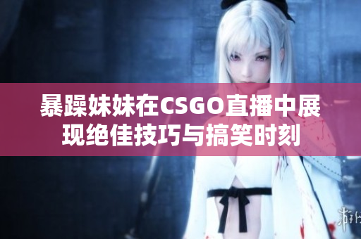 暴躁妹妹在CSGO直播中展现绝佳技巧与搞笑时刻