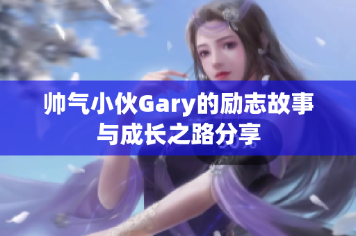 帅气小伙Gary的励志故事与成长之路分享