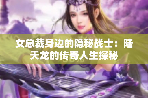 女总裁身边的隐秘战士：陆天龙的传奇人生探秘