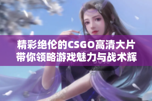 精彩绝伦的CSGO高清大片带你领略游戏魅力与战术辉煌