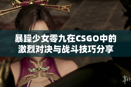 暴躁少女零九在CSGO中的激烈对决与战斗技巧分享