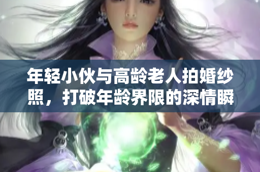 年轻小伙与高龄老人拍婚纱照，打破年龄界限的深情瞬间