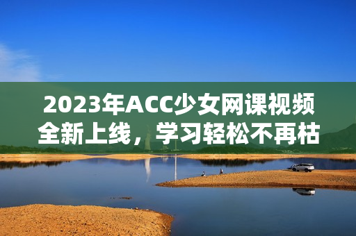 2023年ACC少女网课视频全新上线，学习轻松不再枯燥