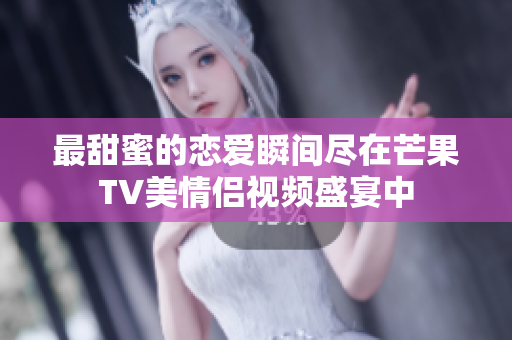 最甜蜜的恋爱瞬间尽在芒果TV美情侣视频盛宴中