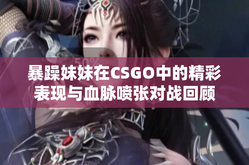 暴躁妹妹在CSGO中的精彩表现与血脉喷张对战回顾