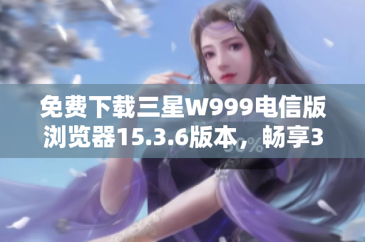 免费下载三星W999电信版浏览器15.3.6版本，畅享3G上网体验