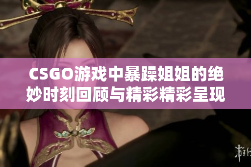 CSGO游戏中暴躁姐姐的绝妙时刻回顾与精彩精彩呈现