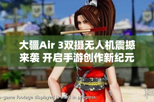 大疆Air 3双摄无人机震撼来袭 开启手游创作新纪元