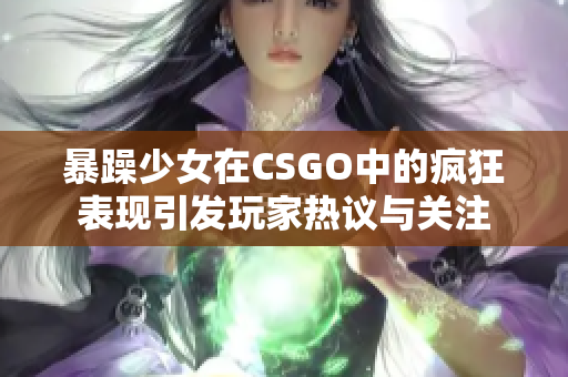 暴躁少女在CSGO中的疯狂表现引发玩家热议与关注