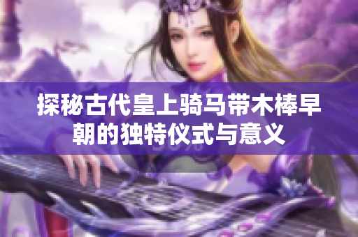 探秘古代皇上骑马带木棒早朝的独特仪式与意义