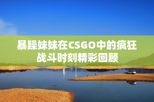 暴躁妹妹在CSGO中的疯狂战斗时刻精彩回顾