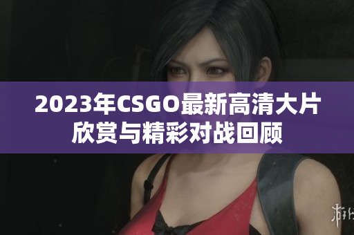 2023年CSGO最新高清大片欣赏与精彩对战回顾