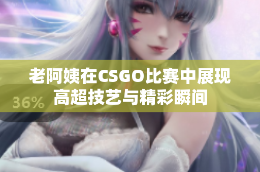 老阿姨在CSGO比赛中展现高超技艺与精彩瞬间