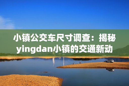 小镇公交车尺寸调查：揭秘yingdan小镇的交通新动向