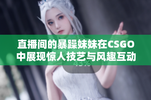 直播间的暴躁妹妹在CSGO中展现惊人技艺与风趣互动