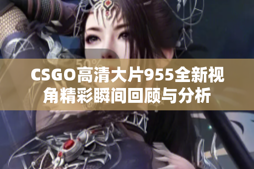 CSGO高清大片955全新视角精彩瞬间回顾与分析