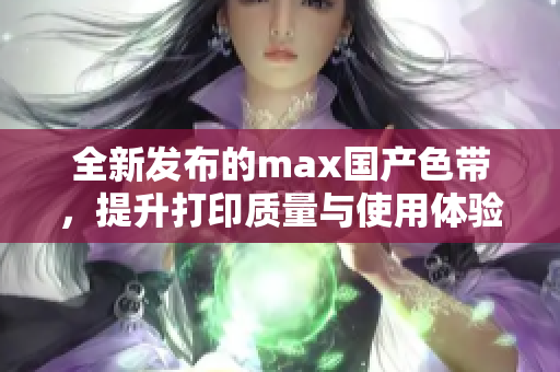 全新发布的max国产色带，提升打印质量与使用体验