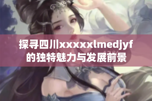 探寻四川xxxxxlmedjyf的独特魅力与发展前景