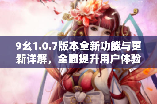 9幺1.0.7版本全新功能与更新详解，全面提升用户体验