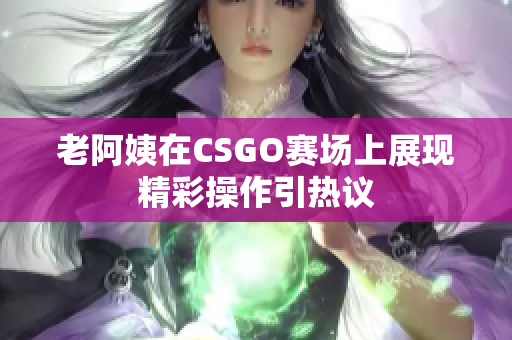 老阿姨在CSGO赛场上展现精彩操作引热议