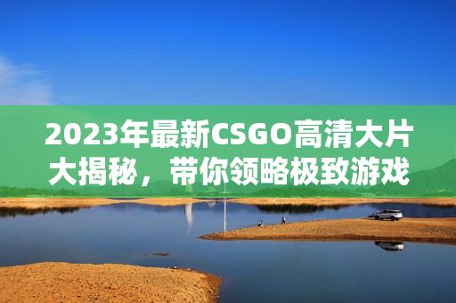 2023年最新CSGO高清大片大揭秘，带你领略极致游戏体验