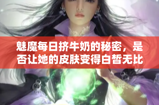 魅魔每日挤牛奶的秘密，是否让她的皮肤变得白皙无比？