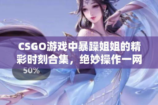 CSGO游戏中暴躁姐姐的精彩时刻合集，绝妙操作一网打尽