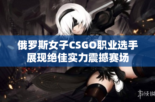 俄罗斯女子CSGO职业选手展现绝佳实力震撼赛场