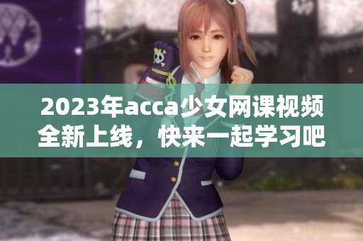 2023年acca少女网课视频全新上线，快来一起学习吧！