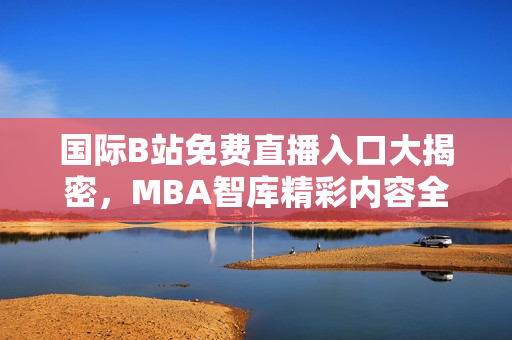 国际B站免费直播入口大揭密，MBA智库精彩内容全攻略