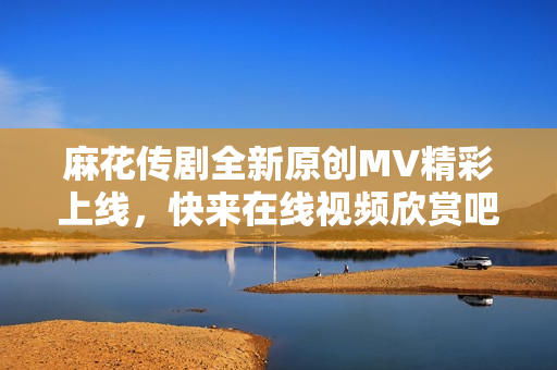 麻花传剧全新原创MV精彩上线，快来在线视频欣赏吧