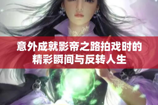 意外成就影帝之路拍戏时的精彩瞬间与反转人生