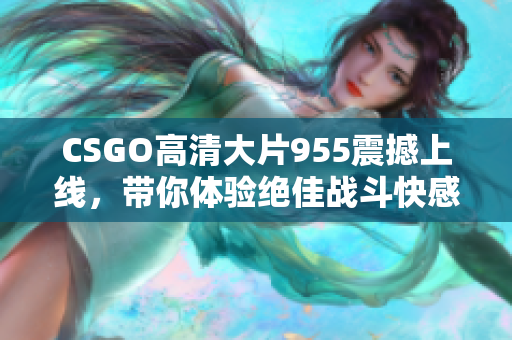 CSGO高清大片955震撼上线，带你体验绝佳战斗快感