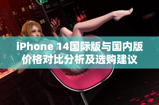 iPhone 14国际版与国内版价格对比分析及选购建议