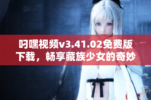 叼嘿视频v3.41.02免费版下载，畅享藏族少女的奇妙碰撞体验