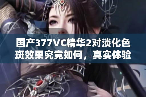 国产377VC精华2对淡化色斑效果究竟如何，真实体验分享