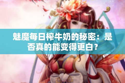 魅魔每日榨牛奶的秘密：是否真的能变得更白？