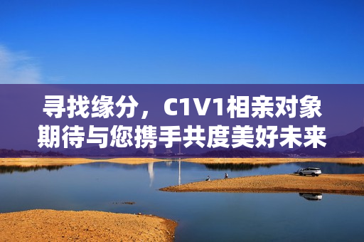 寻找缘分，C1V1相亲对象期待与您携手共度美好未来