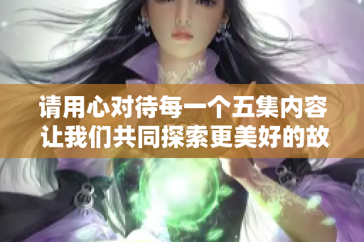 请用心对待每一个五集内容 让我们共同探索更美好的故事