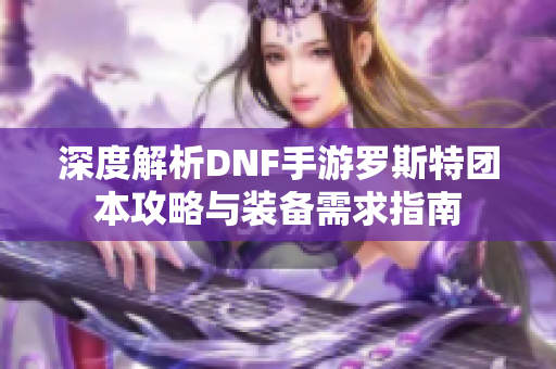 深度解析DNF手游罗斯特团本攻略与装备需求指南