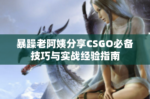 暴躁老阿姨分享CSGO必备技巧与实战经验指南