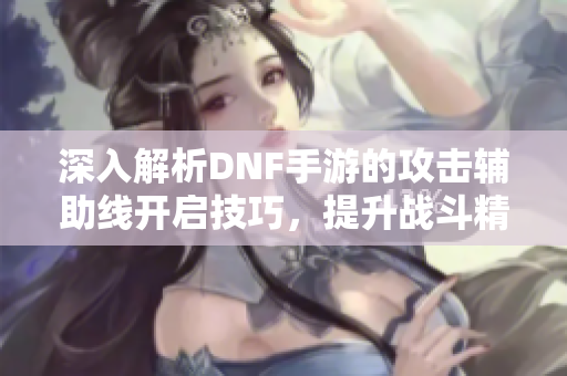 深入解析DNF手游的攻击辅助线开启技巧，提升战斗精准度的绝佳方法