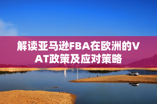 解读亚马逊FBA在欧洲的VAT政策及应对策略