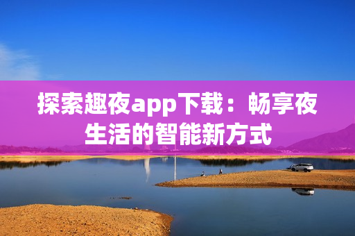 探索趣夜app下载：畅享夜生活的智能新方式