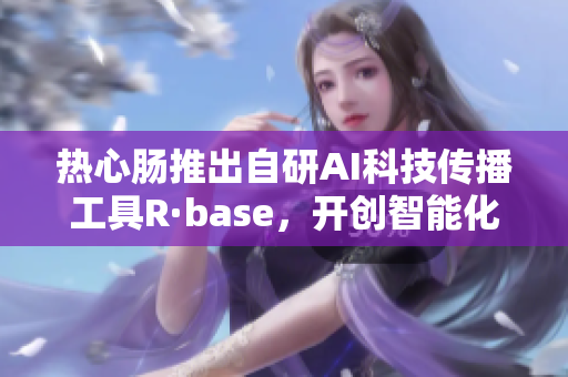 热心肠推出自研AI科技传播工具R·base，开创智能化传播新模式