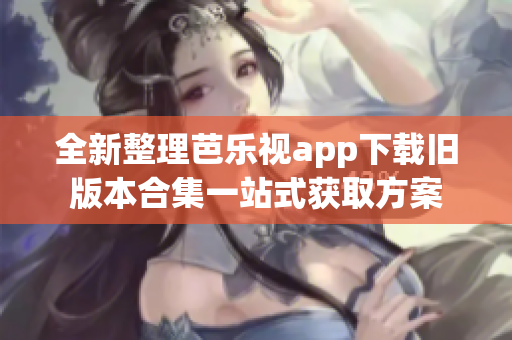 全新整理芭乐视app下载旧版本合集一站式获取方案