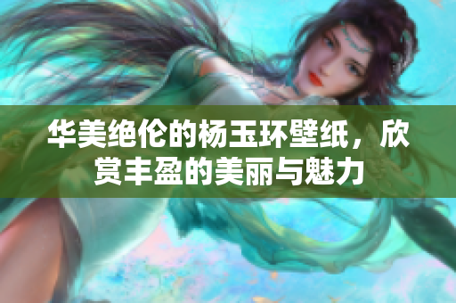 华美绝伦的杨玉环壁纸，欣赏丰盈的美丽与魅力