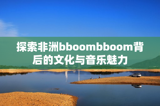 探索非洲bboombboom背后的文化与音乐魅力