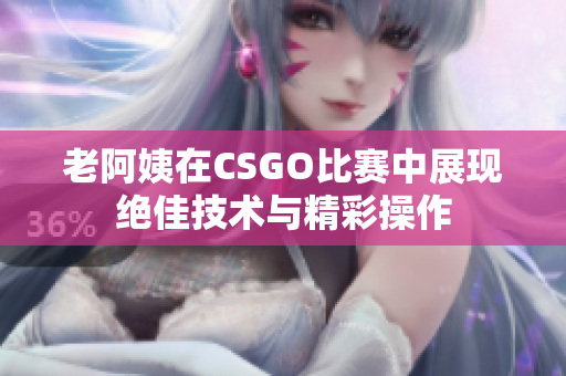 老阿姨在CSGO比赛中展现绝佳技术与精彩操作